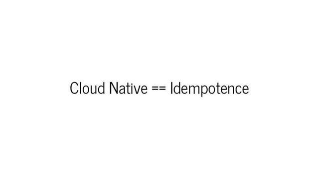 Cloud Native == Idempotence